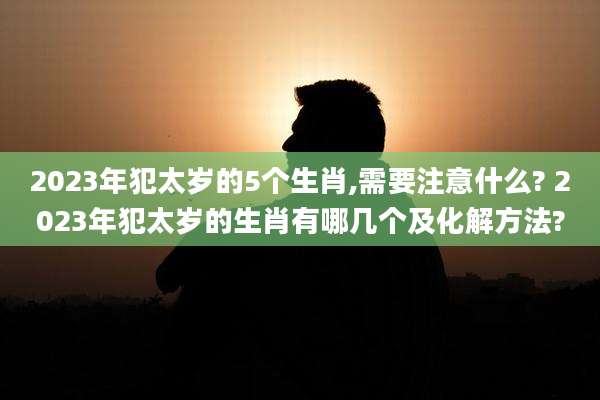 2023年犯太岁的5个生肖,需要注意什么? 2023年犯太岁的生肖有哪几个及化解方法?