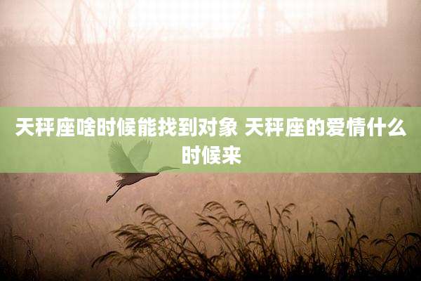 天秤座啥时候能找到对象 天秤座的爱情什么时候来