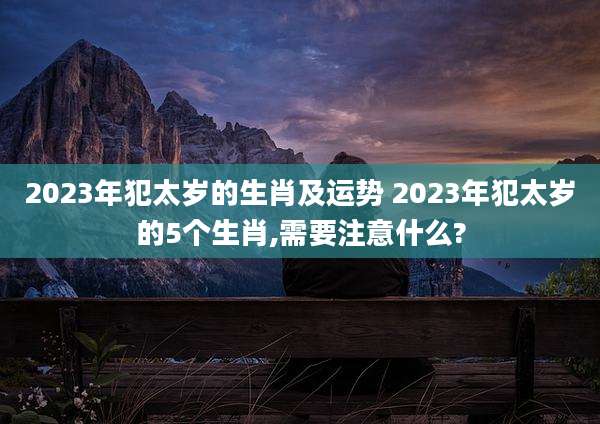 2023年犯太岁的生肖及运势 2023年犯太岁的5个生肖,需要注意什么?