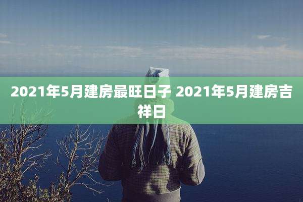 2021年5月建房最旺日子 2021年5月建房吉祥日
