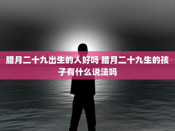 腊月二十九出生的人好吗 腊月二十九生的孩子有什么说法吗