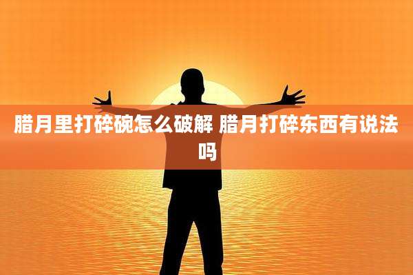 腊月里打碎碗怎么破解 腊月打碎东西有说法吗