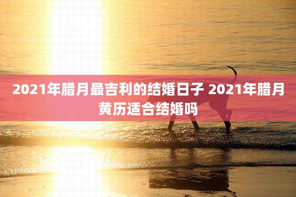 2021年腊月最吉利的结婚日子 2021年腊月黄历适合结婚吗
