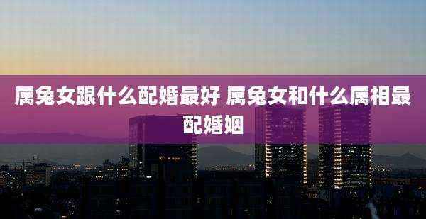 属兔女跟什么配婚最好 属兔女和什么属相最配婚姻