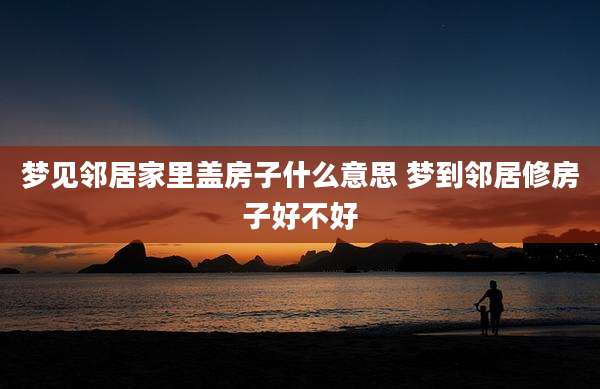 梦见邻居家里盖房子什么意思 梦到邻居修房子好不好