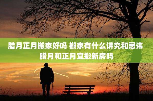 腊月正月搬家好吗 搬家有什么讲究和忌讳 腊月和正月宜搬新房吗