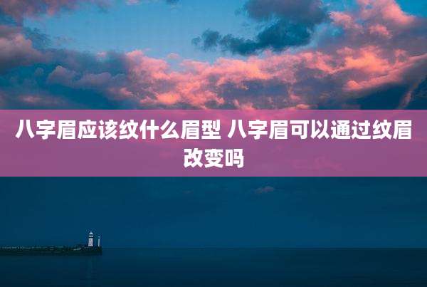 八字眉应该纹什么眉型 八字眉可以通过纹眉改变吗