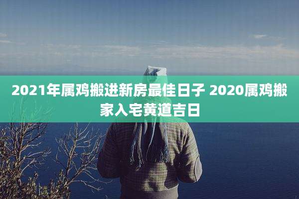 2021年属鸡搬进新房最佳日子 2020属鸡搬家入宅黄道吉日