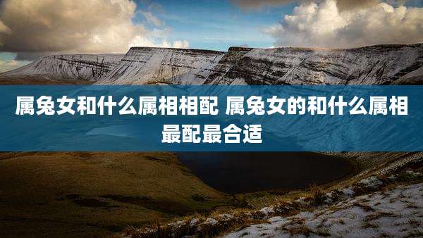 属兔女和什么属相相配 属兔女的和什么属相最配最合适