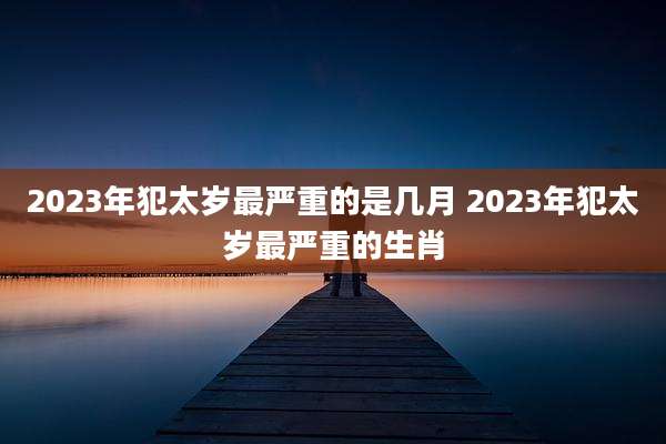 2023年犯太岁最严重的是几月 2023年犯太岁最严重的生肖