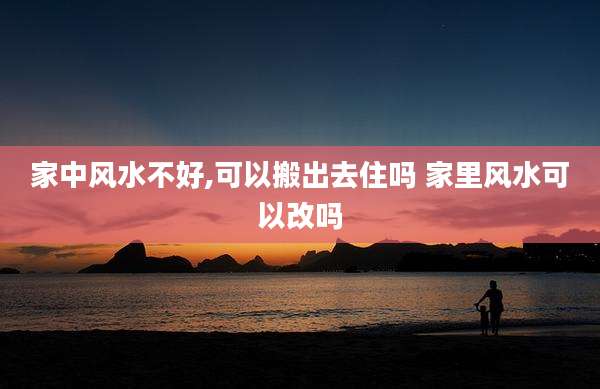 家中风水不好,可以搬出去住吗 家里风水可以改吗