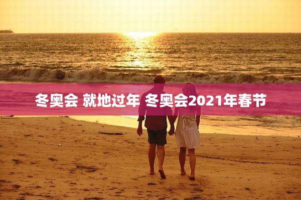 冬奥会 就地过年 冬奥会2021年春节