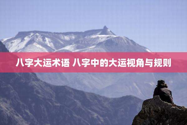 八字大运术语 八字中的大运视角与规则
