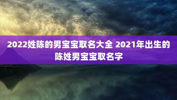 2022姓陈的男宝宝取名大全 2021年出生的陈姓男宝宝取名字