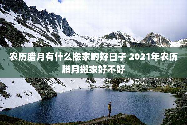 农历腊月有什么搬家的好日子 2021年农历腊月搬家好不好