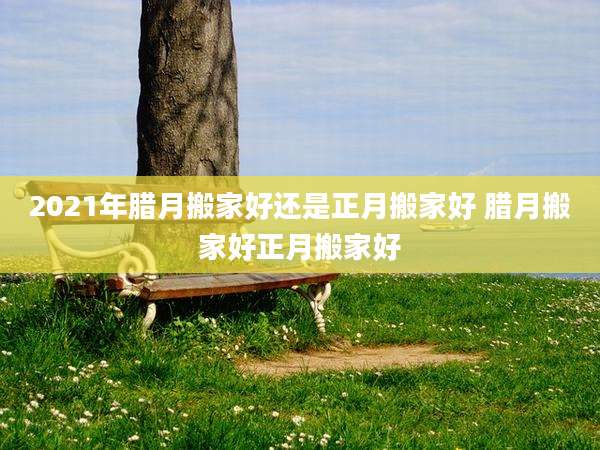 2021年腊月搬家好还是正月搬家好 腊月搬家好正月搬家好