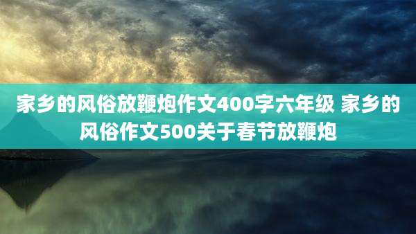 家乡的风俗放鞭炮作文400字六年级 家乡的风俗作文500关于春节放鞭炮