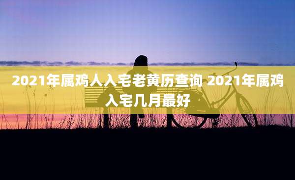 2021年属鸡人入宅老黄历查询 2021年属鸡入宅几月最好