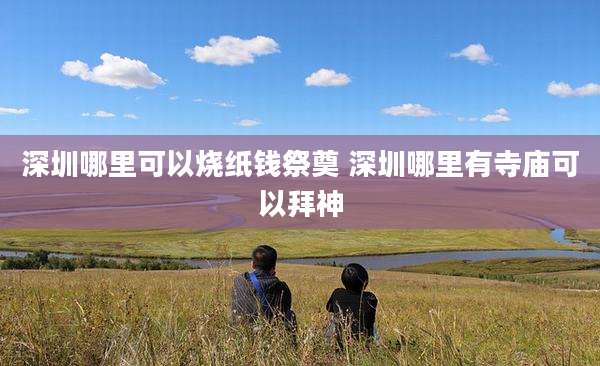深圳哪里可以烧纸钱祭奠 深圳哪里有寺庙可以拜神