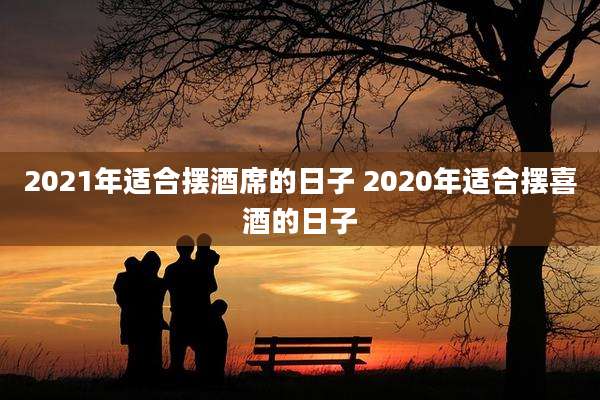 2021年适合摆酒席的日子 2020年适合摆喜酒的日子