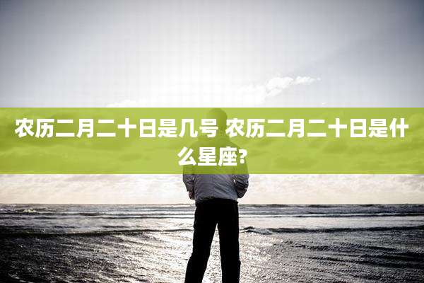 农历二月二十日是几号 农历二月二十日是什么星座?