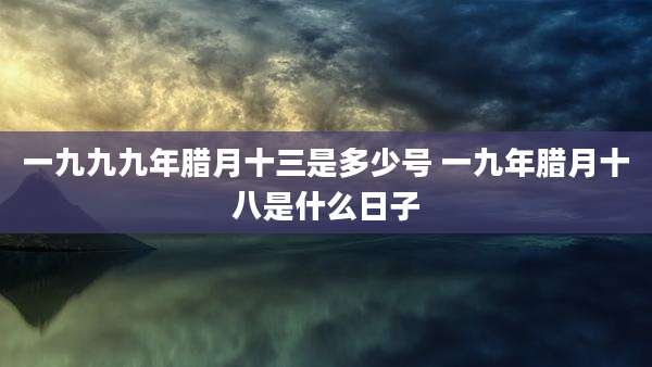 一九九九年腊月十三是多少号 一九年腊月十八是什么日子