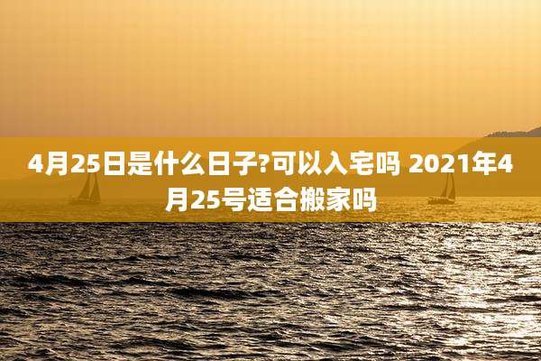 4月25日是什么日子?可以入宅吗 2021年4月25号适合搬家吗