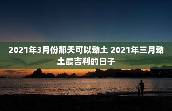 2021年3月份那天可以动土 2021年三月动土最吉利的日子