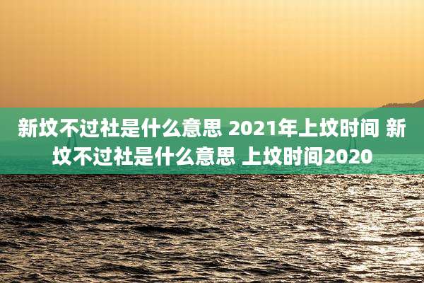 新坟不过社是什么意思 2021年上坟时间 新坟不过社是什么意思 上坟时间2020