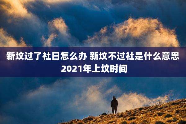 新坟过了社日怎么办 新坟不过社是什么意思 2021年上坟时间