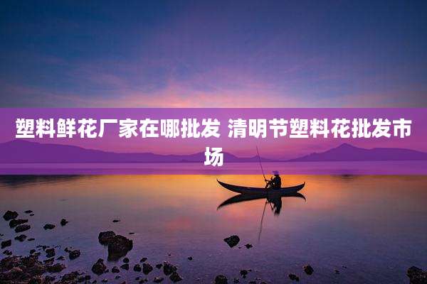 塑料鲜花厂家在哪批发 清明节塑料花批发市场
