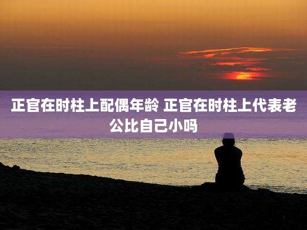 正官在时柱上配偶年龄 正官在时柱上代表老公比自己小吗