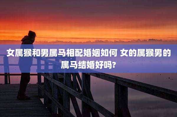 女属猴和男属马相配婚姻如何 女的属猴男的属马结婚好吗?