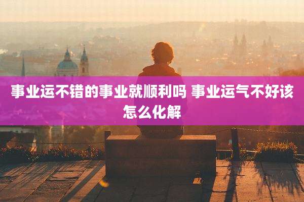 事业运不错的事业就顺利吗 事业运气不好该怎么化解