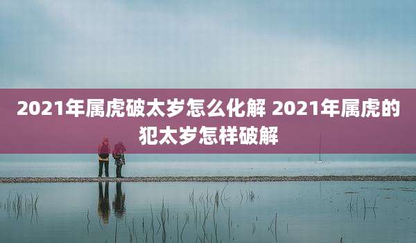 2021年属虎破太岁怎么化解 2021年属虎的犯太岁怎样破解