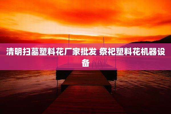 清明扫墓塑料花厂家批发 祭祀塑料花机器设备