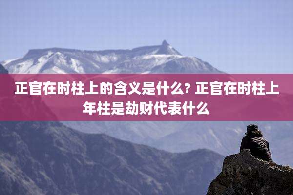 正官在时柱上的含义是什么? 正官在时柱上年柱是劫财代表什么
