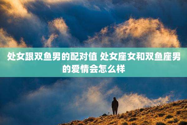 处女跟双鱼男的配对值 处女座女和双鱼座男的爱情会怎么样
