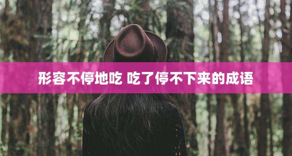 形容不停地吃 吃了停不下来的成语