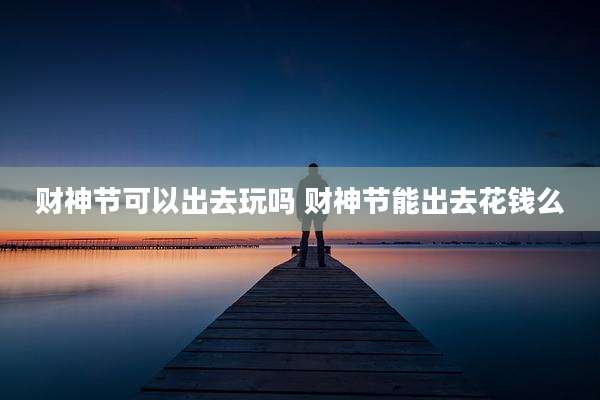 财神节可以出去玩吗 财神节能出去花钱么