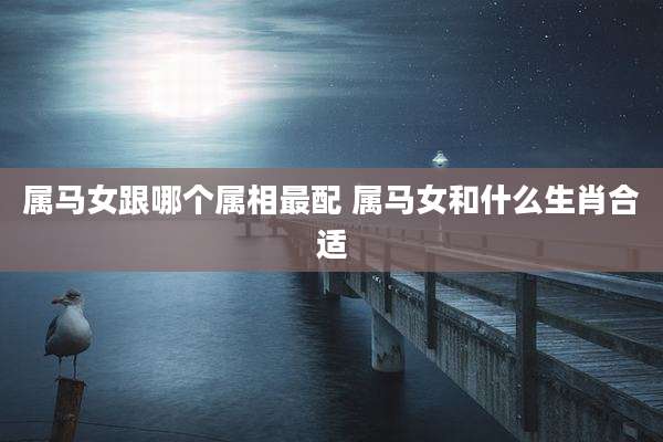 属马女跟哪个属相最配 属马女和什么生肖合适