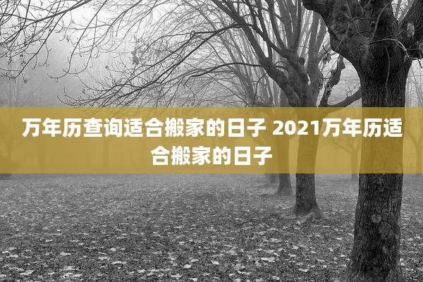 万年历查询适合搬家的日子 2021万年历适合搬家的日子
