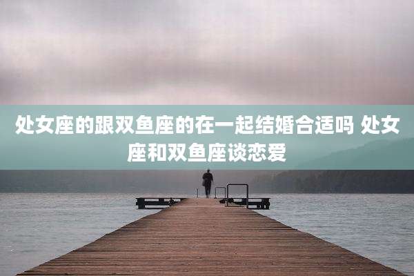 处女座的跟双鱼座的在一起结婚合适吗 处女座和双鱼座谈恋爱