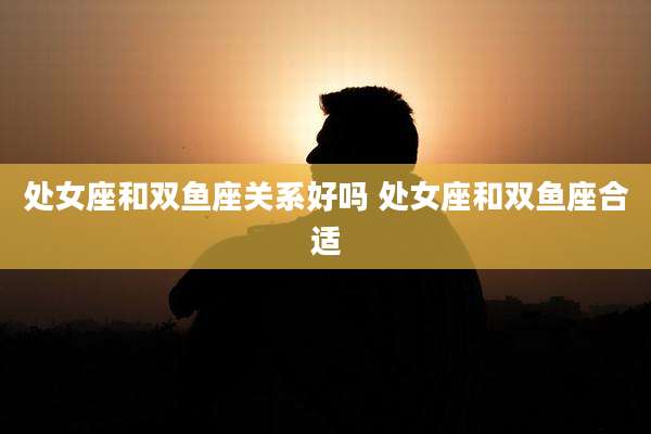 处女座和双鱼座关系好吗 处女座和双鱼座合适