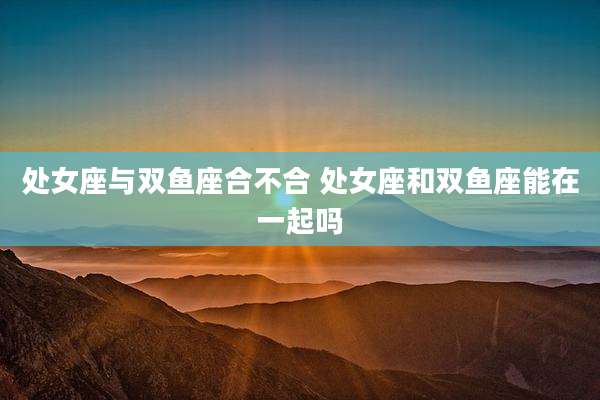 处女座与双鱼座合不合 处女座和双鱼座能在一起吗