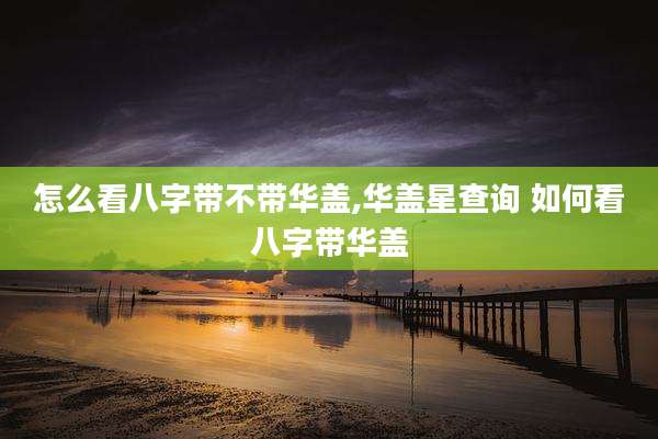 怎么看八字带不带华盖,华盖星查询 如何看八字带华盖