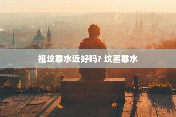 祖坟靠水近好吗? 坟墓靠水