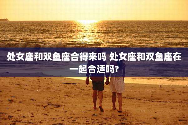 处女座和双鱼座合得来吗 处女座和双鱼座在一起合适吗?
