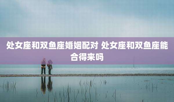 处女座和双鱼座婚姻配对 处女座和双鱼座能合得来吗