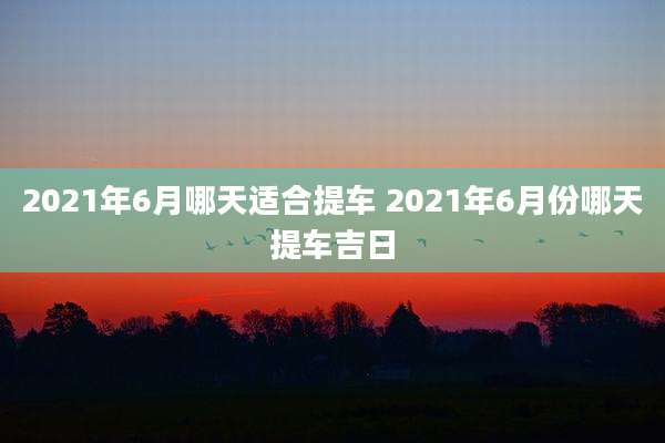2021年6月哪天适合提车 2021年6月份哪天提车吉日